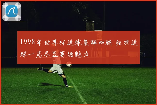 1998年世界杯进球集锦回顾 经典进球一览尽显赛场魅力