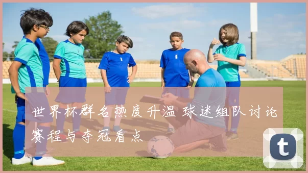 世界杯群名热度升温 球迷组队讨论赛程与夺冠看点