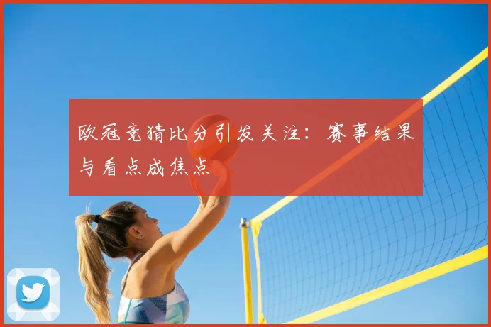 欧冠竞猜比分引发关注：赛事结果与看点成焦点