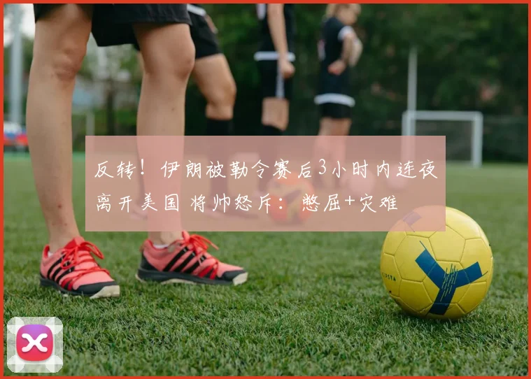 反转!伊朗被勒令赛后3小时内连夜离开美国 将帅怒斥:憋屈+灾难