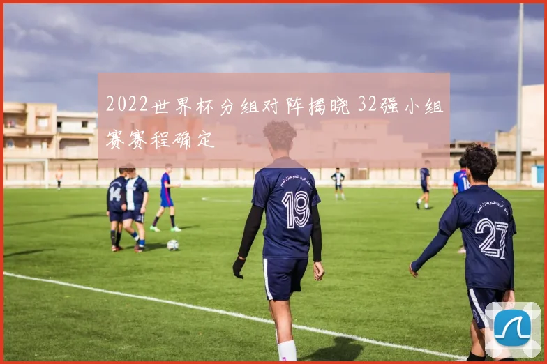 2022世界杯分组对阵揭晓 32强小组赛赛程确定