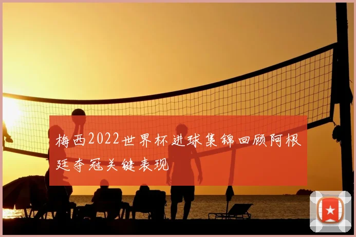 梅西2022世界杯进球集锦回顾阿根廷夺冠关键表现