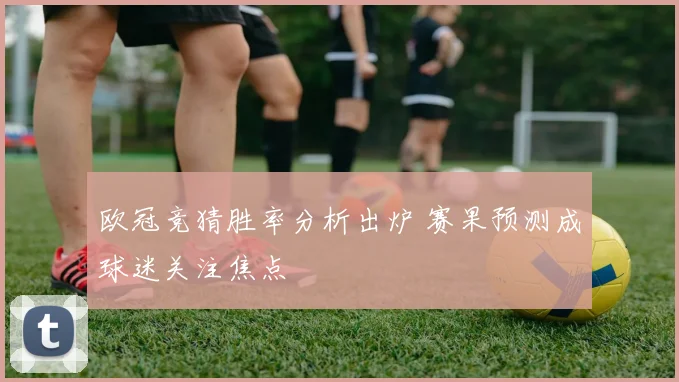 欧冠竞猜胜率分析出炉 赛果预测成球迷关注焦点
