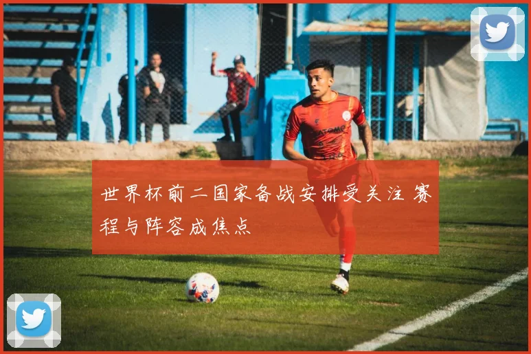 世界杯前二国家备战安排受关注 赛程与阵容成焦点