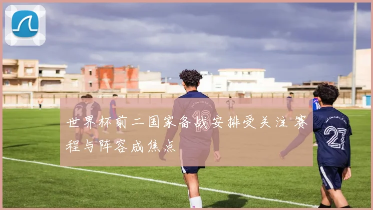 世界杯前二国家备战安排受关注 赛程与阵容成焦点