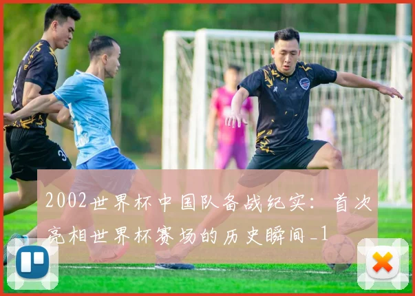 2002世界杯中国队备战纪实:首次亮相世界杯赛场的历史瞬间_1