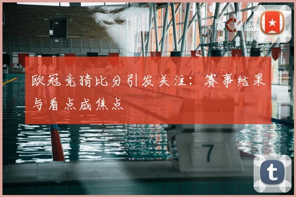 欧冠竞猜比分引发关注:赛事结果与看点成焦点