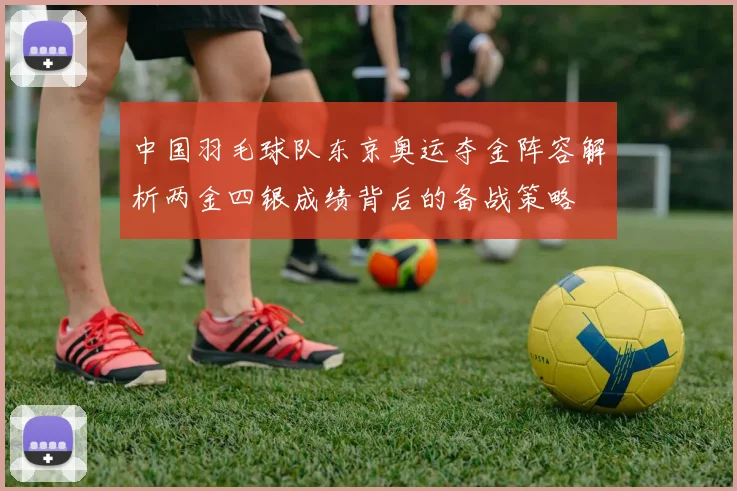 中国羽毛球队东京奥运夺金阵容解析两金四银成绩背后的备战策略