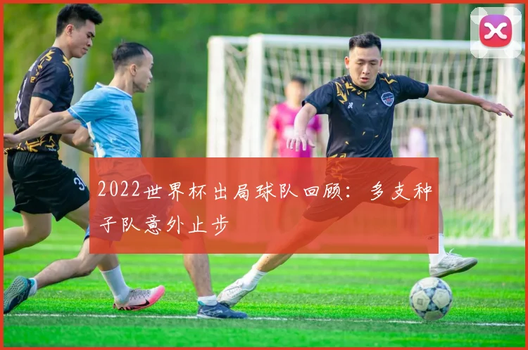 2022世界杯出局球队回顾：多支种子队意外止步