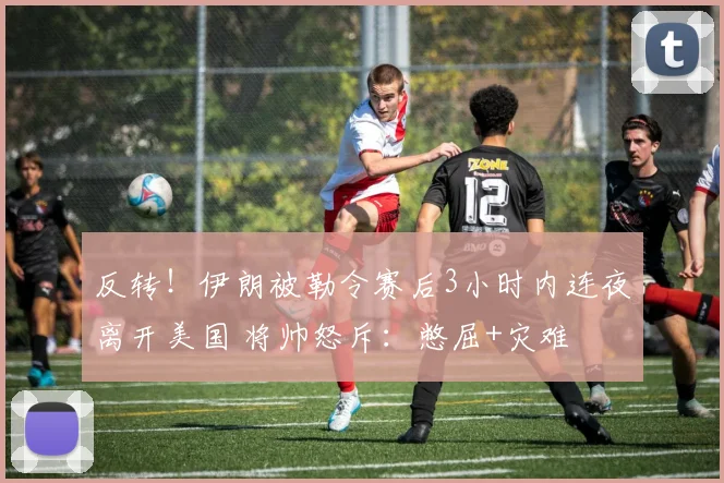 反转!伊朗被勒令赛后3小时内连夜离开美国 将帅怒斥:憋屈+灾难
