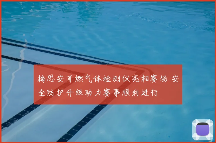 梅思安可燃气体检测仪亮相赛场 安全防护升级助力赛事顺利进行