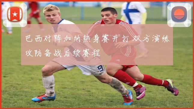巴西对阵加纳热身赛开打 双方演练攻防备战后续赛程