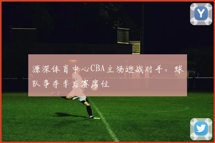源深体育中心CBA主场迎战对手，球队争夺季后赛席位