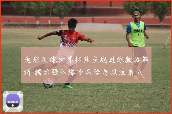 竞彩足球世界杯焦点战进球数据解析 揭示强队爆冷风险与投注看点