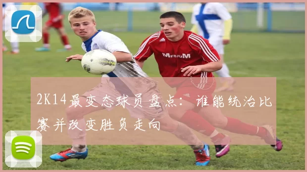 2K14最变态球员盘点：谁能统治比赛并改变胜负走向