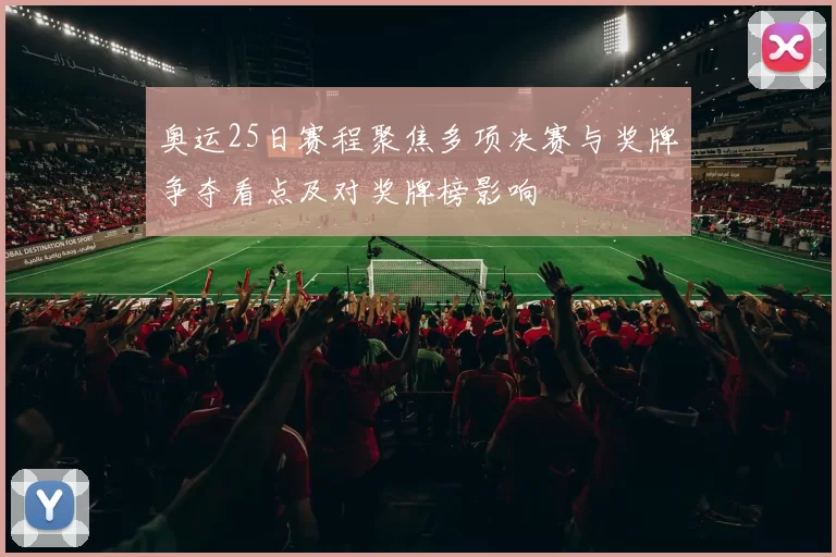 奥运25日赛程聚焦多项决赛与奖牌争夺看点及对奖牌榜影响