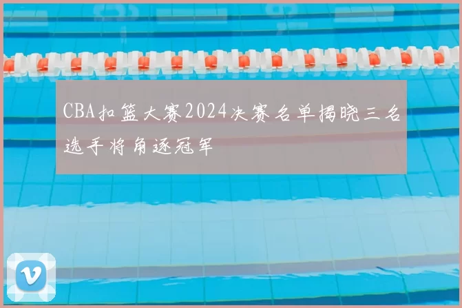 CBA扣篮大赛2024决赛名单揭晓三名选手将角逐冠军