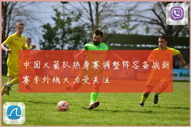 中国火箭队热身赛调整阵容备战新赛季外线火力受关注