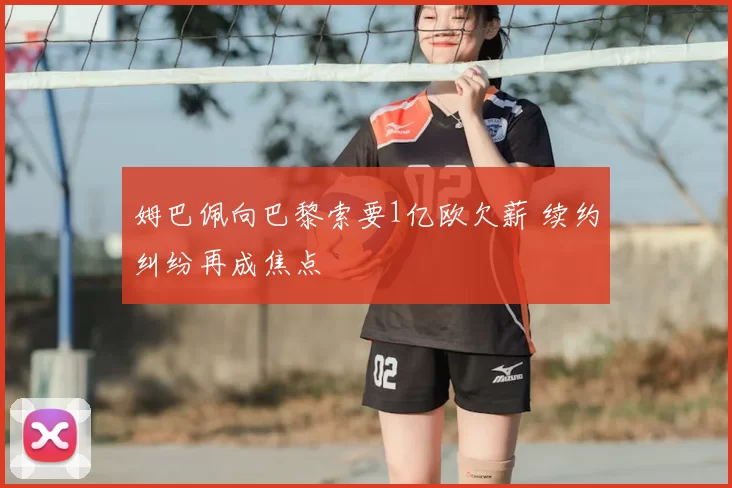 姆巴佩向巴黎索要1亿欧欠薪 续约纠纷再成焦点