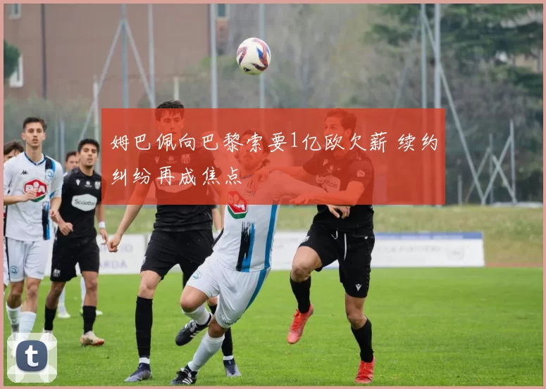 姆巴佩向巴黎索要1亿欧欠薪 续约纠纷再成焦点