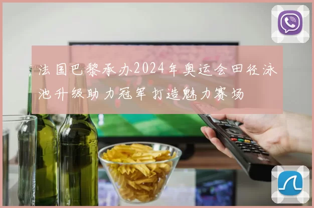 法国巴黎承办2024年奥运会田径泳池升级助力冠军打造魅力赛场