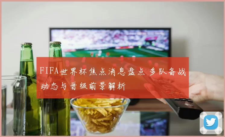 FIFA世界杯焦点消息盘点 多队备战动态与晋级前景解析