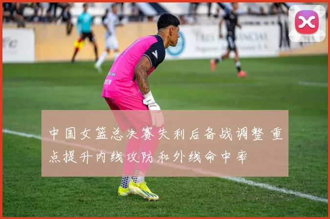 中国女篮总决赛失利后备战调整 重点提升内线攻防和外线命中率