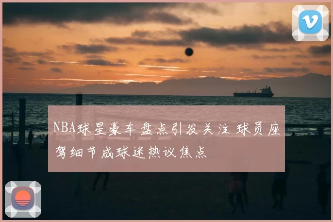 NBA球星豪车盘点引发关注 球员座驾细节成球迷热议焦点