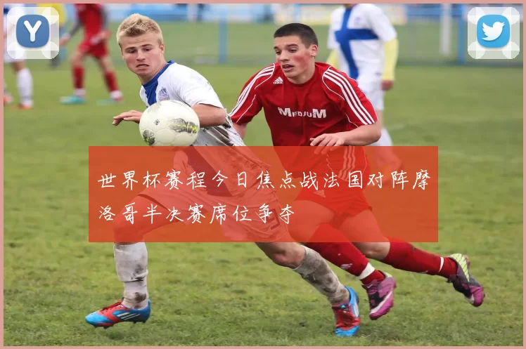 世界杯赛程今日焦点战法国对阵摩洛哥半决赛席位争夺