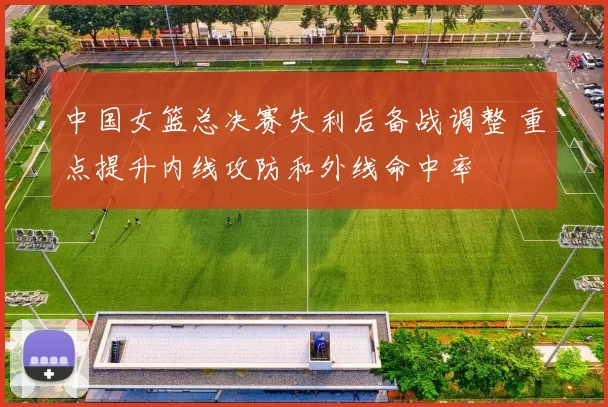 中国女篮总决赛失利后备战调整 重点提升内线攻防和外线命中率