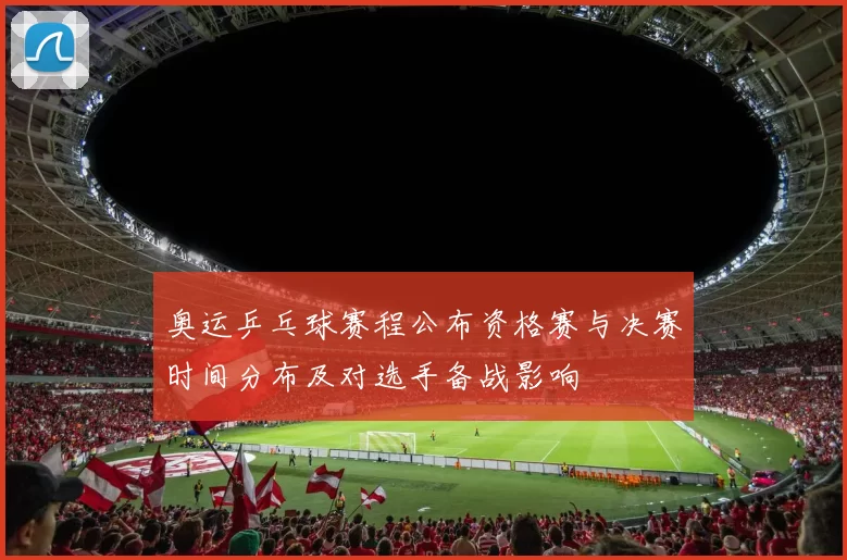 奥运乒乓球赛程公布资格赛与决赛时间分布及对选手备战影响