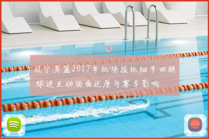 辽宁男篮2017年机场接机细节回顾 球迷互动场面还原与赛季影响