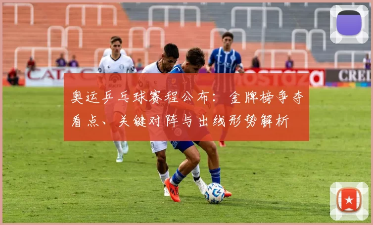 奥运乒乓球赛程公布:金牌榜争夺看点、关键对阵与出线形势解析