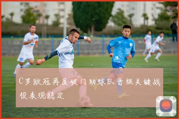 C罗欧冠再度破门助球队晋级关键战役表现稳定