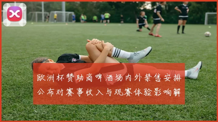 欧洲杯赞助商啤酒场内外禁售安排公布对赛事收入与观赛体验影响解析