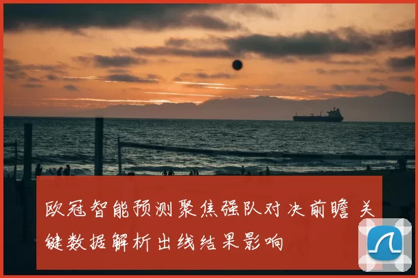 欧冠智能预测聚焦强队对决前瞻 关键数据解析出线结果影响