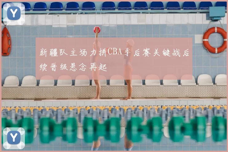 新疆队主场力拼CBA季后赛关键战后续晋级悬念再起