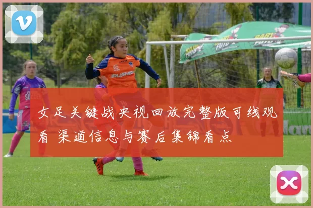 女足关键战央视回放完整版可线观看 渠道信息与赛后集锦看点