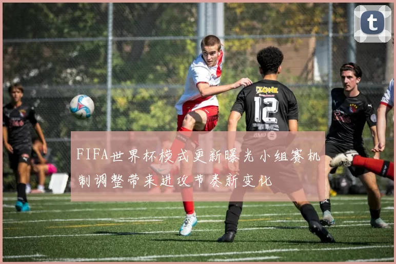 FIFA世界杯模式更新曝光小组赛机制调整带来进攻节奏新变化