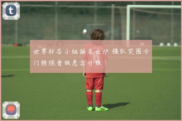 世界杯各小组排名出炉 强队突围冷门频现晋级悬念升级