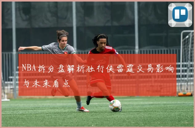 NBA拆分盘解析独行侠雷霆交易影响与未来看点