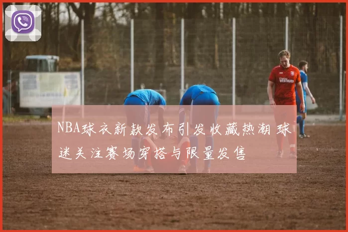 NBA球衣新款发布引发收藏热潮 球迷关注赛场穿搭与限量发售