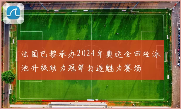 法国巴黎承办2024年奥运会田径泳池升级助力冠军打造魅力赛场