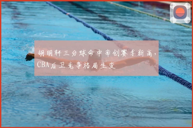 胡明轩三分球命中率创赛季新高，CBA后卫竞争格局生变