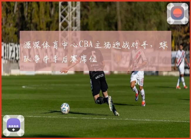源深体育中心CBA主场迎战对手，球队争夺季后赛席位