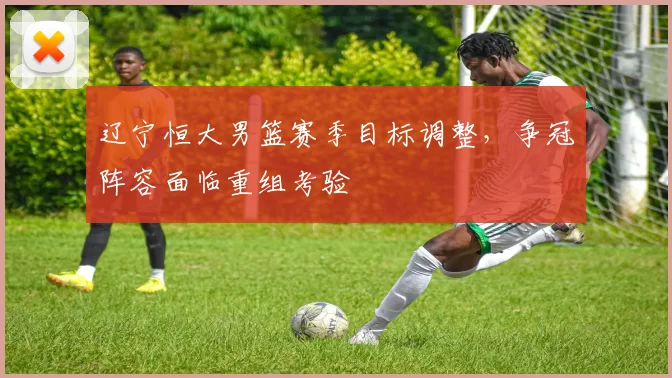 辽宁恒大男篮赛季目标调整，争冠阵容面临重组考验