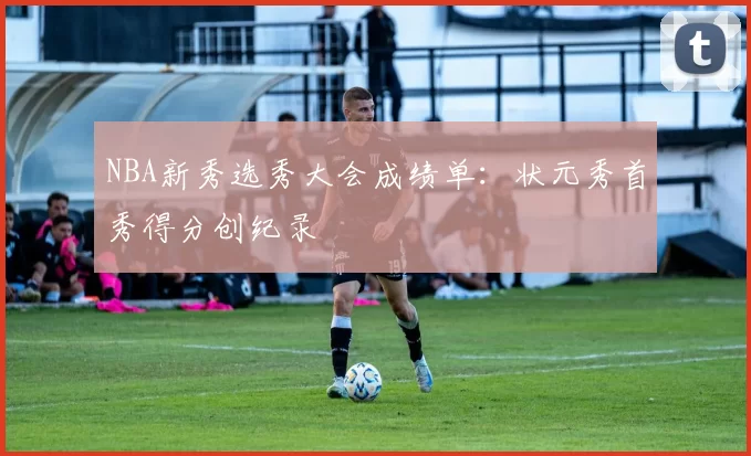 NBA新秀选秀大会成绩单：状元秀首秀得分创纪录