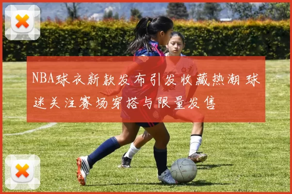 NBA球衣新款发布引发收藏热潮 球迷关注赛场穿搭与限量发售