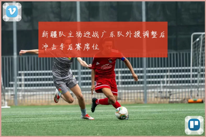 新疆队主场迎战广东队外援调整后冲击季后赛席位
