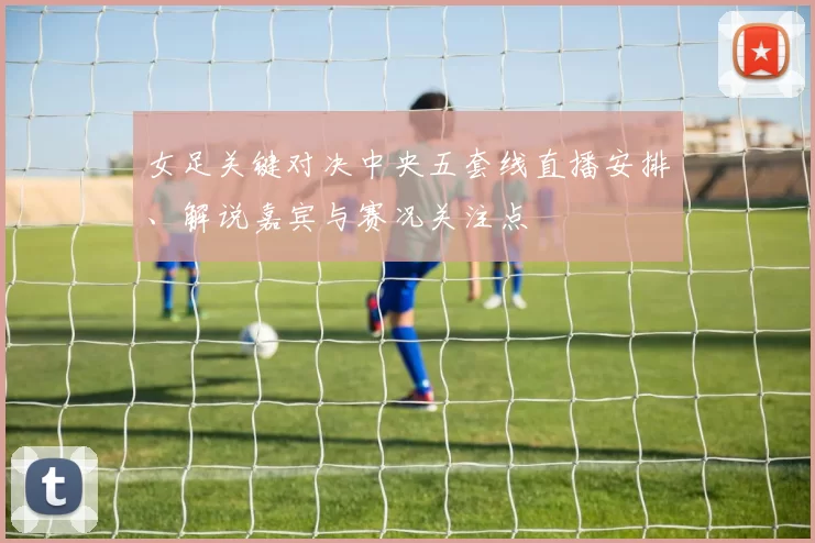 女足关键对决中央五套线直播安排、解说嘉宾与赛况关注点